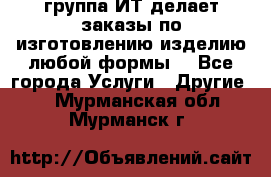 группа ИТ делает заказы по изготовлению изделию любой формы  - Все города Услуги » Другие   . Мурманская обл.,Мурманск г.